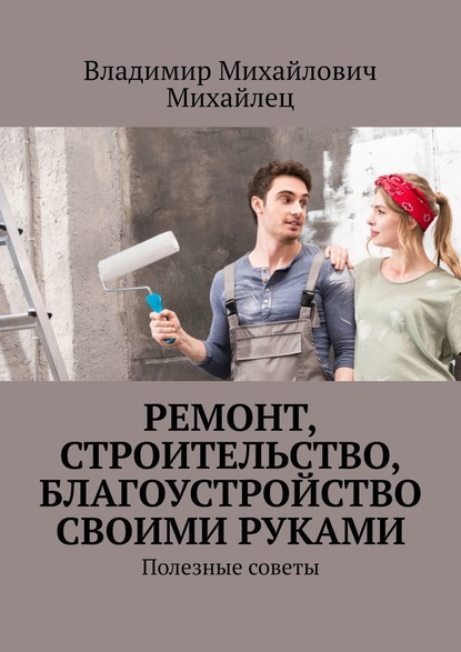 Ремонт, строительство, благоустройство своими руками. Полезные советы — Владимир Михайлович Михайлец