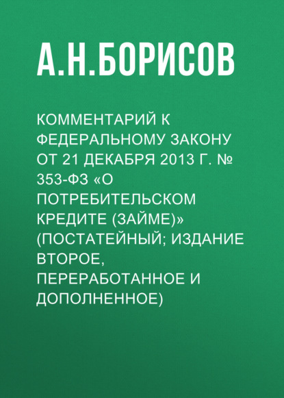 Комментарий к Федеральному закону от 21 декабря 2013 г. № 353-ФЗ «О потребительском кредите (займе)» (постатейный; издание второе, переработанное и дополненное) — А. Н. Борисов