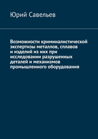 Возможности криминалистической экспертизы металлов, сплавов и изделий из них при исследовании разрушенных деталей и механизмов промышленного оборудования — Юрий Савельев