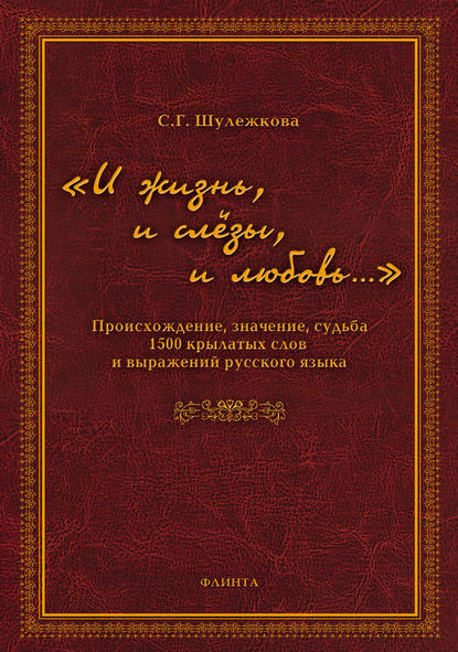 «И жизнь, и слёзы, и любовь…» Происхождение, значение, судьба 1500 крылатых слов и выражений русского языка — С. Г. Шулежкова