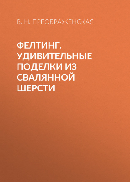 Фелтинг. Удивительные поделки из свалянной шерсти — Вера Преображенская