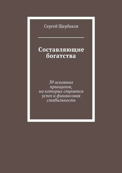 Составляющие богатства. 39 основных принципов, на которых строятся успех и финансовая стабильность — Сергей Щербаков