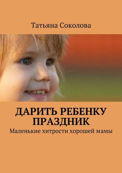 Дарить ребенку праздник. Маленькие хитрости хорошей мамы — Татьяна Соколова