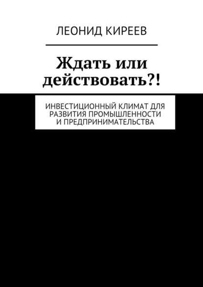 Ждать или действовать?! Инвестиционный климат для развития промышленности и предпринимательства — Леонид Григорьевич Киреев