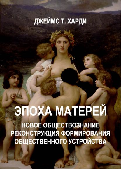 ЭПОХА МАТЕРЕЙ. Новое обществознание. Реконструкция формирования общественного устройства — Джеймс Т. Харди