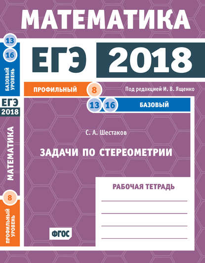 ЕГЭ 2018. Математика. Задачи по стереометрии. Задача 8 (профильный уровень). Задачи 13 и 16 (базовый уровень). Рабочая тетрадь — С. А. Шестаков