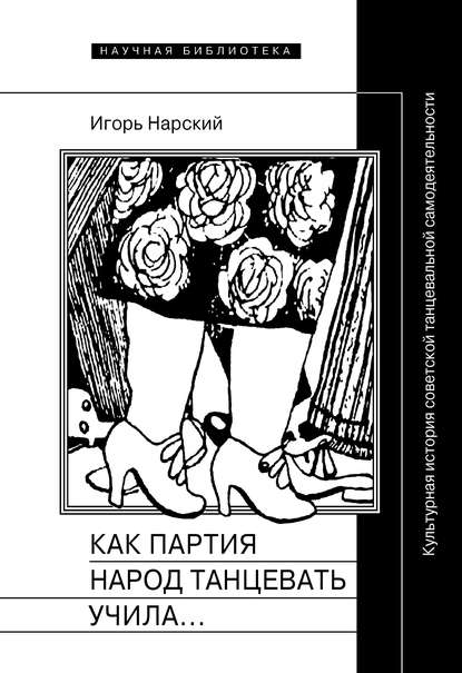 Как партия народ танцевать учила, как балетмейстеры ей помогали, и что из этого вышло. Культурная история советской танцевальной самодеятельности — Игорь Нарский