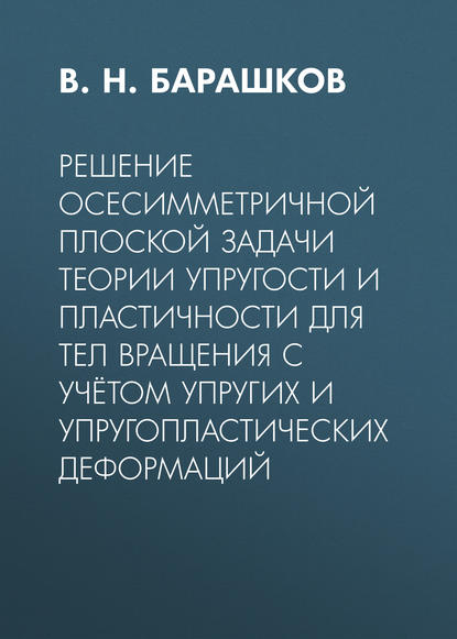 Решение осесимметричной плоской задачи теории упругости и пластичности для тел вращения с учётом упругих и упругопластических деформаций — В. Н. Барашков