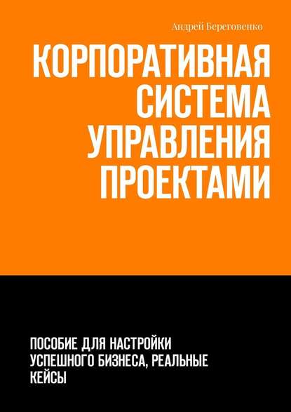 Корпоративная система управления проектами. Пособие для настройки успешного бизнеса, реальные кейсы — Андрей Береговенко