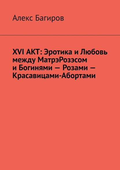 XVI АКТ: Эротика и Любовь между МатрэРозэсом и Богинями – Розами – Красавицами-Абортами — Алекс Багиров